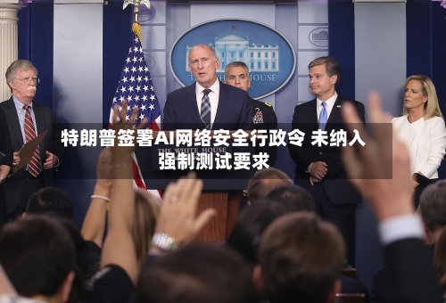 特朗普签署AI网络安全行政令 未纳入强制测试要求-第2张图片