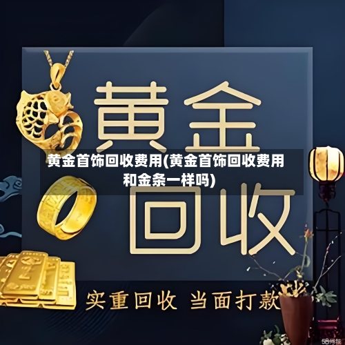黄金首饰回收费用(黄金首饰回收费用和金条一样吗)-第3张图片