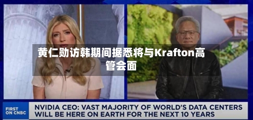 黄仁勋访韩期间据悉将与Krafton高管会面