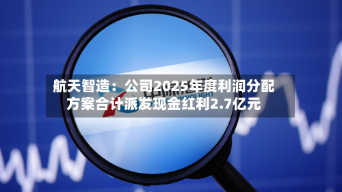 航天智造:公司2025年度利润分配方案合计派发现金红利2.7亿元-第2张图片